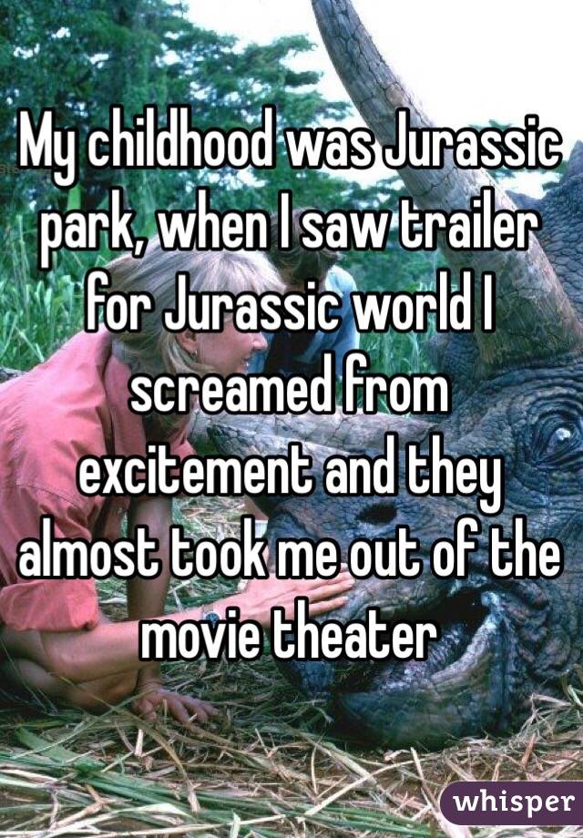 My childhood was Jurassic park, when I saw trailer for Jurassic world I screamed from excitement and they almost took me out of the movie theater 