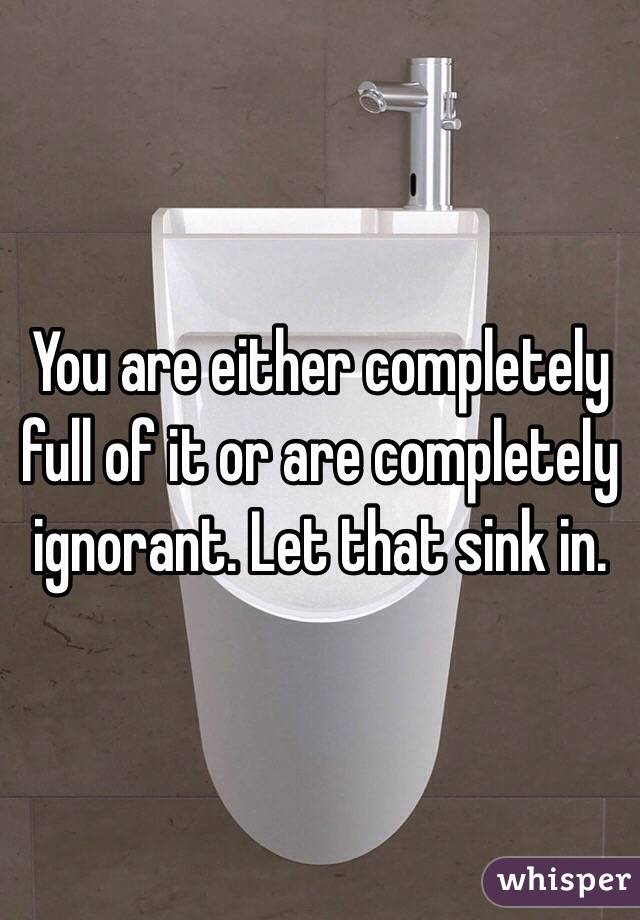 You are either completely full of it or are completely ignorant. Let that sink in.
