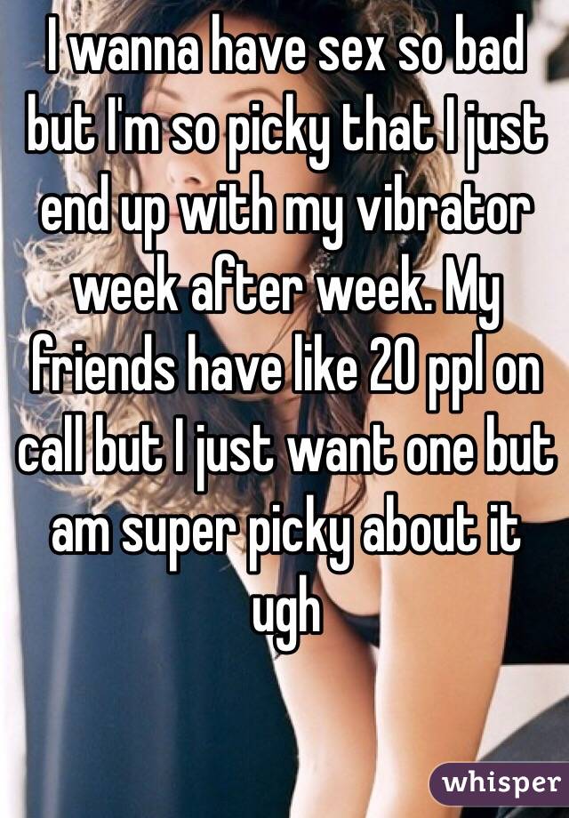 I wanna have sex so bad but I'm so picky that I just end up with my vibrator week after week. My friends have like 20 ppl on call but I just want one but am super picky about it ugh 
