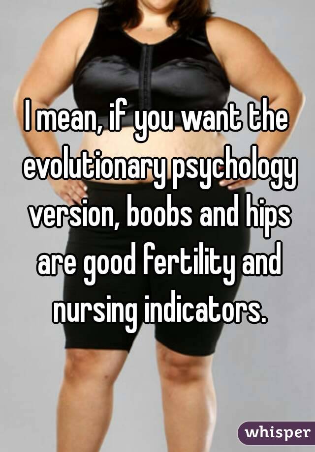 I mean, if you want the evolutionary psychology version, boobs and hips are good fertility and nursing indicators.