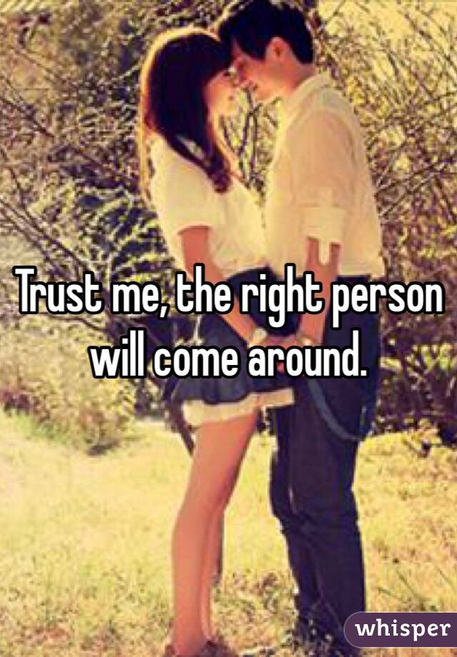 Trust me, the right person will come around. 