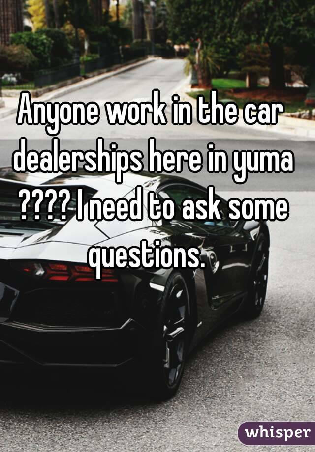 Anyone work in the car dealerships here in yuma ???? I need to ask some questions.  