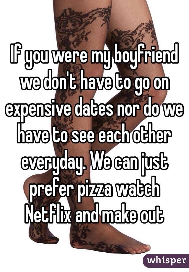 If you were my boyfriend we don't have to go on expensive dates nor do we have to see each other everyday. We can just prefer pizza watch Netflix and make out 