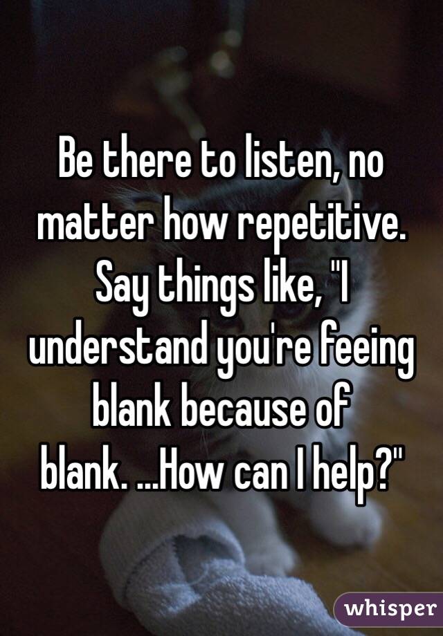 Be there to listen, no matter how repetitive. Say things like, "I understand you're feeing blank because of blank. ...How can I help?"