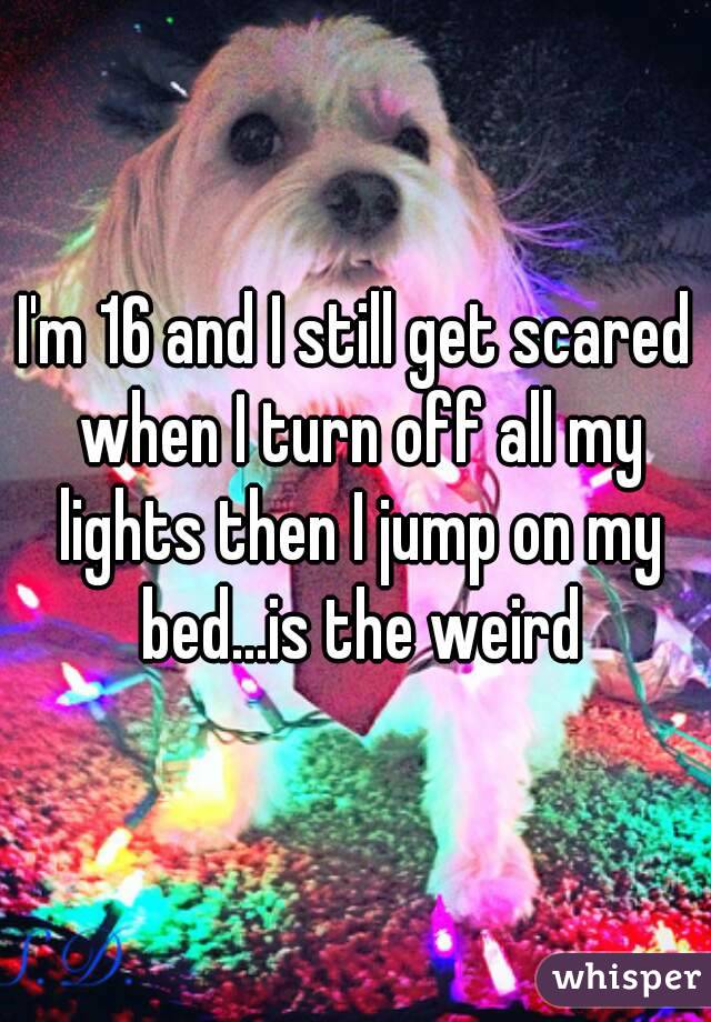 I'm 16 and I still get scared when I turn off all my lights then I jump on my bed...is the weird