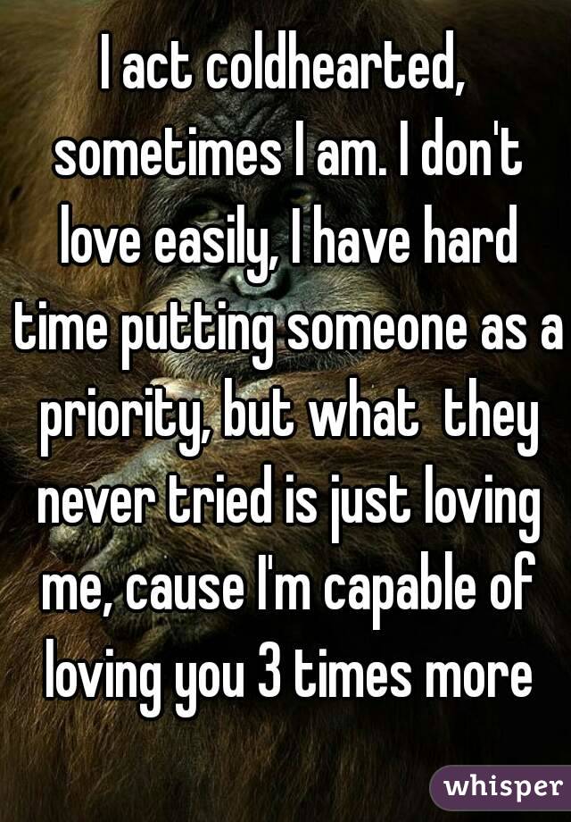 I act coldhearted, sometimes I am. I don't love easily, I have hard time putting someone as a priority, but what  they never tried is just loving me, cause I'm capable of loving you 3 times more