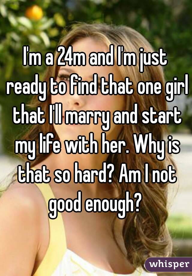 I'm a 24m and I'm just ready to find that one girl that I'll marry and start my life with her. Why is that so hard? Am I not good enough? 