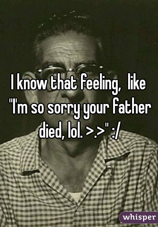 I know that feeling,  like "I'm so sorry your father died, lol. >.>" :/