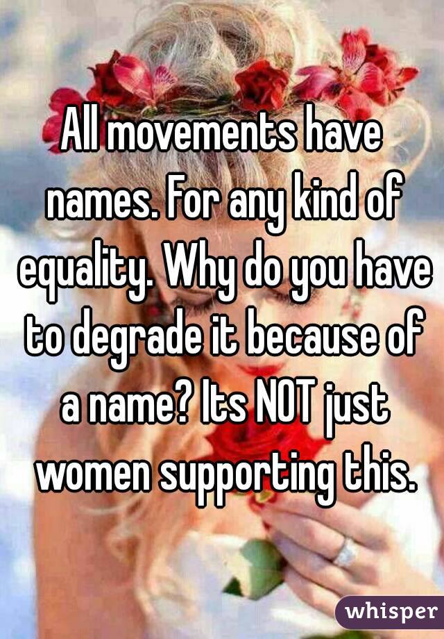 All movements have names. For any kind of equality. Why do you have to degrade it because of a name? Its NOT just women supporting this.