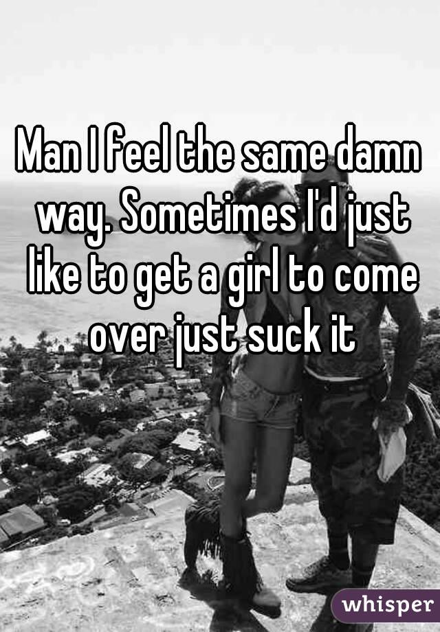 Man I feel the same damn way. Sometimes I'd just like to get a girl to come over just suck it