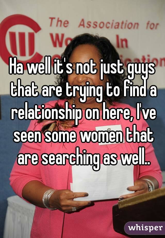 Ha well it's not just guys that are trying to find a relationship on here, I've seen some women that are searching as well..