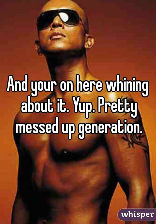 And your on here whining about it. Yup. Pretty messed up generation.