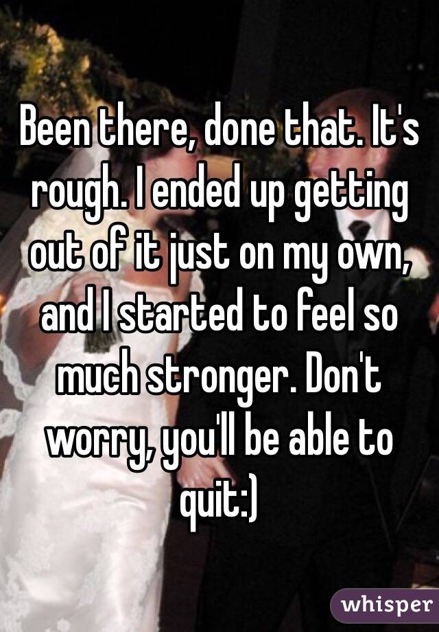 Been there, done that. It's rough. I ended up getting out of it just on my own, and I started to feel so much stronger. Don't worry, you'll be able to quit:)
