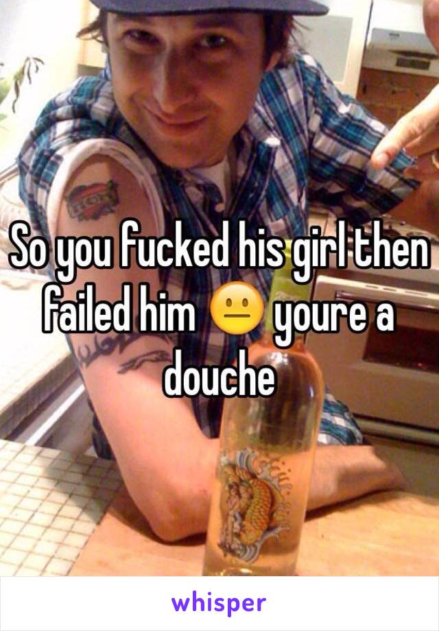 So you fucked his girl then failed him 😐 youre a douche 