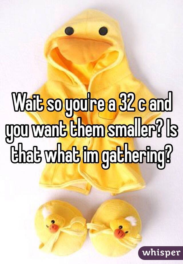 Wait so you're a 32 c and you want them smaller? Is that what im gathering?