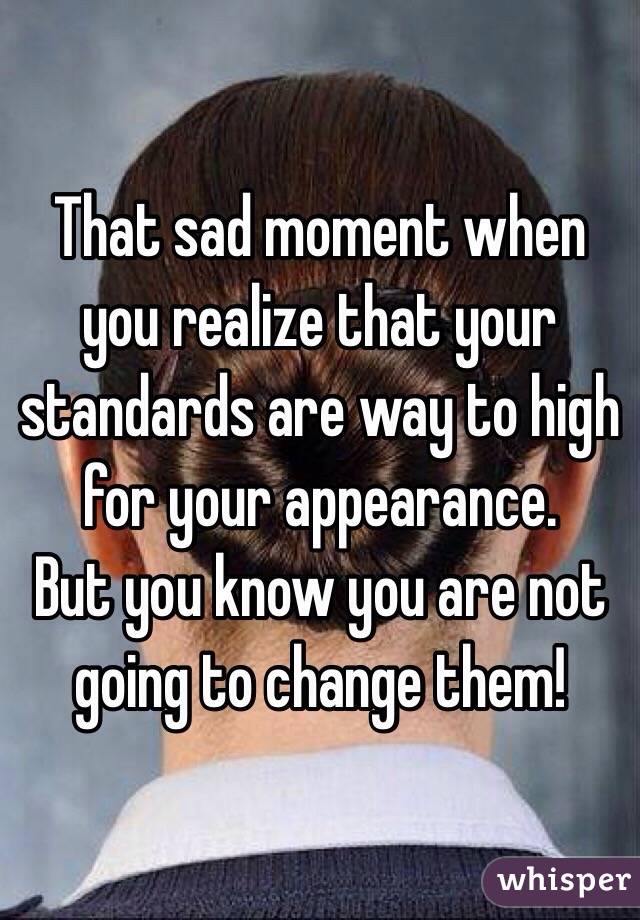 That sad moment when you realize that your standards are way to high for your appearance. 
But you know you are not going to change them! 