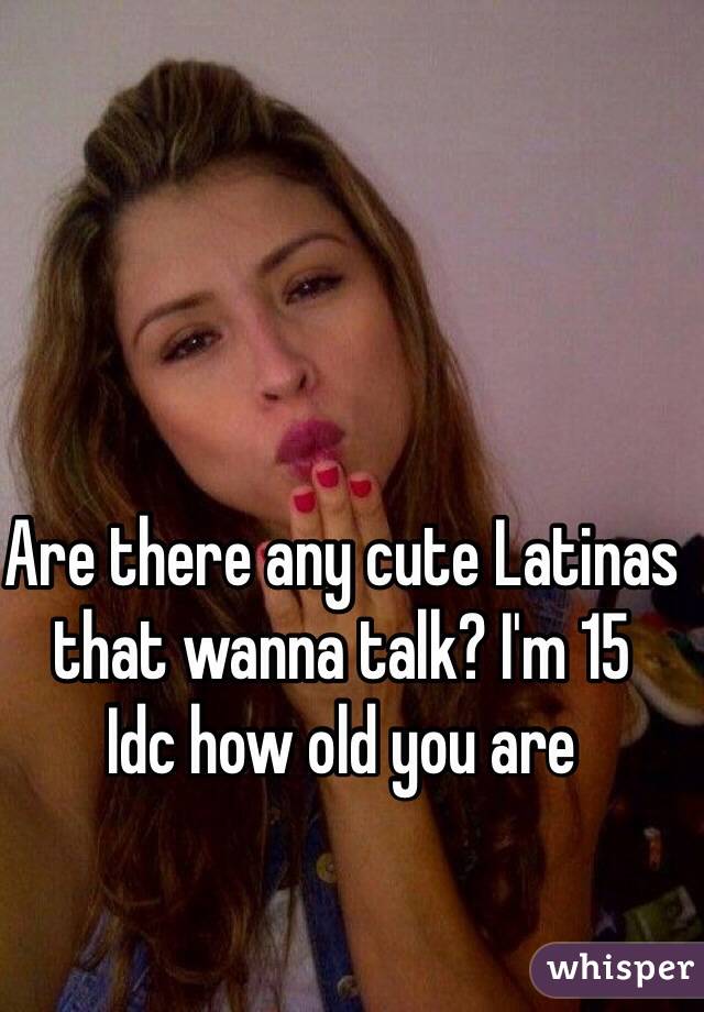 Are there any cute Latinas that wanna talk? I'm 15
Idc how old you are