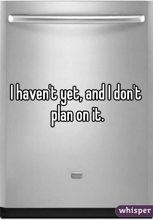 I haven't yet, and I don't plan on it.