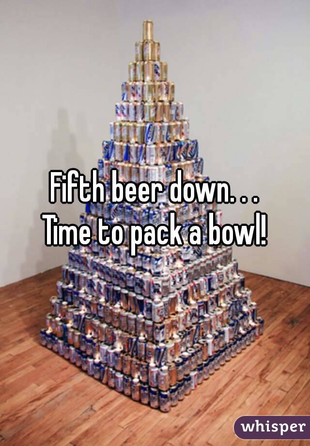 Fifth beer down. . .
Time to pack a bowl!