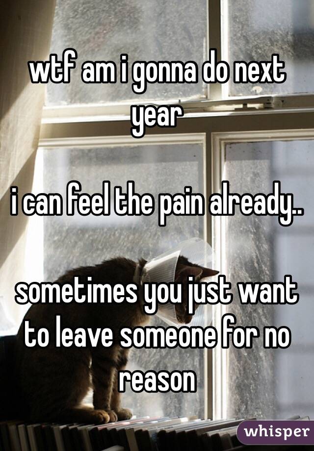 wtf am i gonna do next year 

i can feel the pain already..

sometimes you just want to leave someone for no reason 