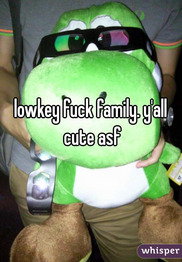 lowkey fuck family. y'all cute asf