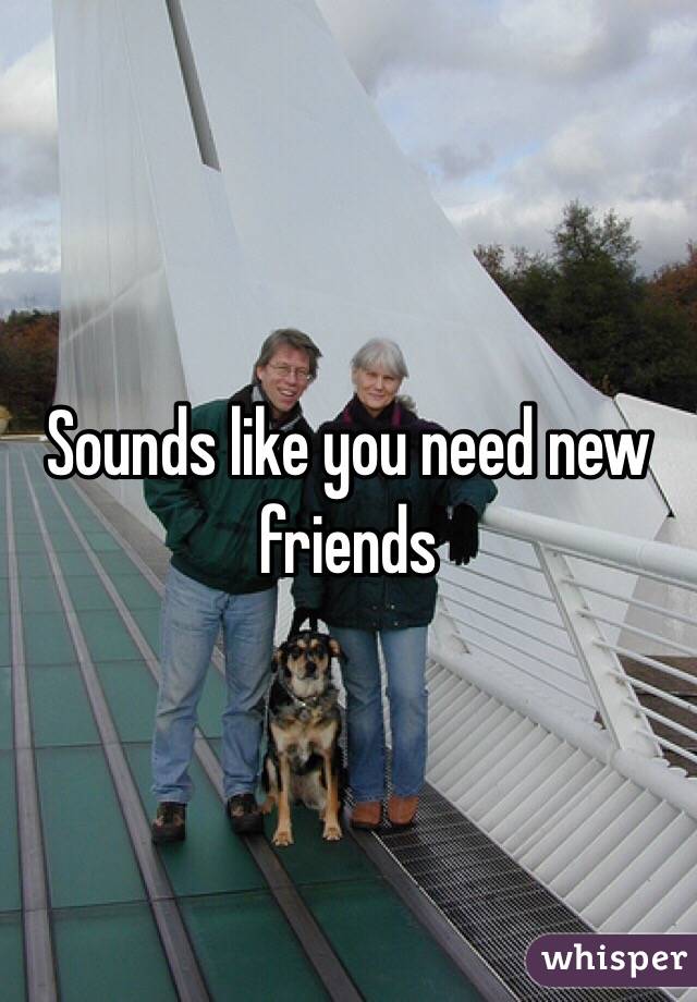Sounds like you need new friends 