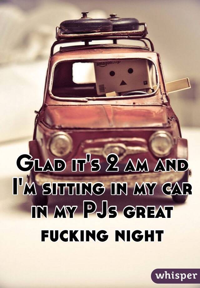 Glad it's 2 am and I'm sitting in my car in my PJs great fucking night