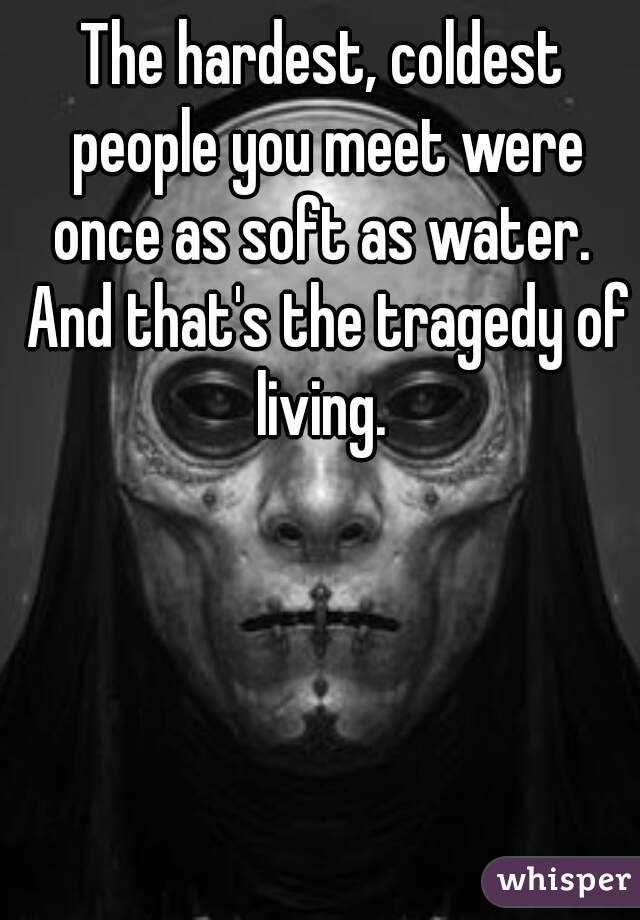 The hardest, coldest people you meet were once as soft as water.  And that's the tragedy of living. 