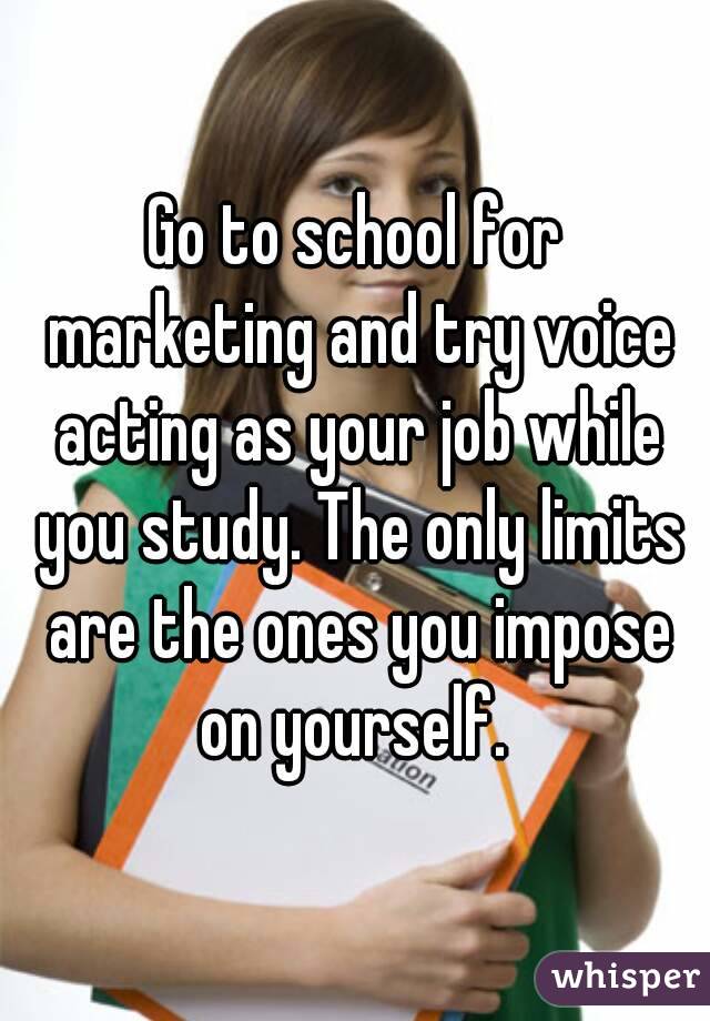 Go to school for marketing and try voice acting as your job while you study. The only limits are the ones you impose on yourself. 
