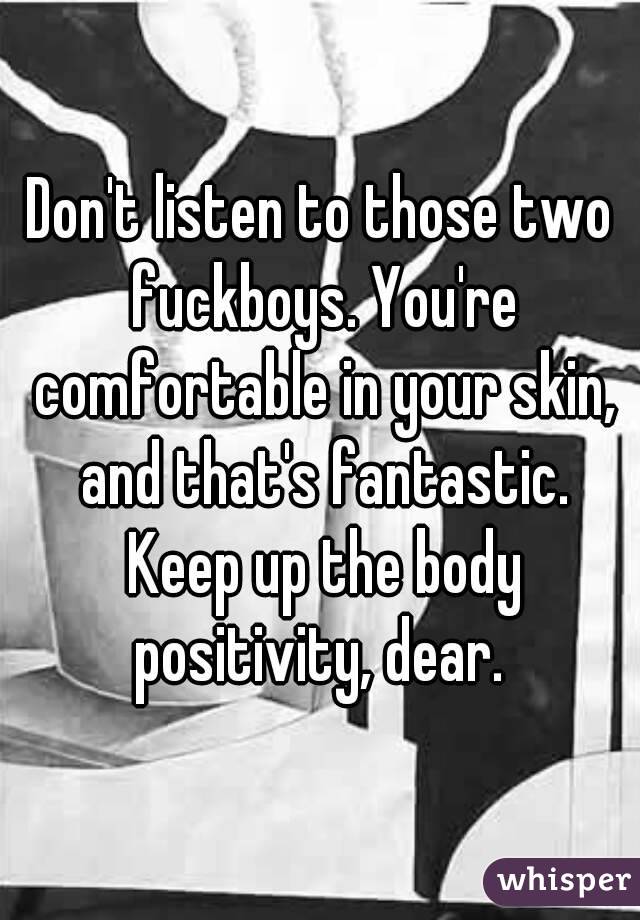 Don't listen to those two fuckboys. You're comfortable in your skin, and that's fantastic. Keep up the body positivity, dear. 