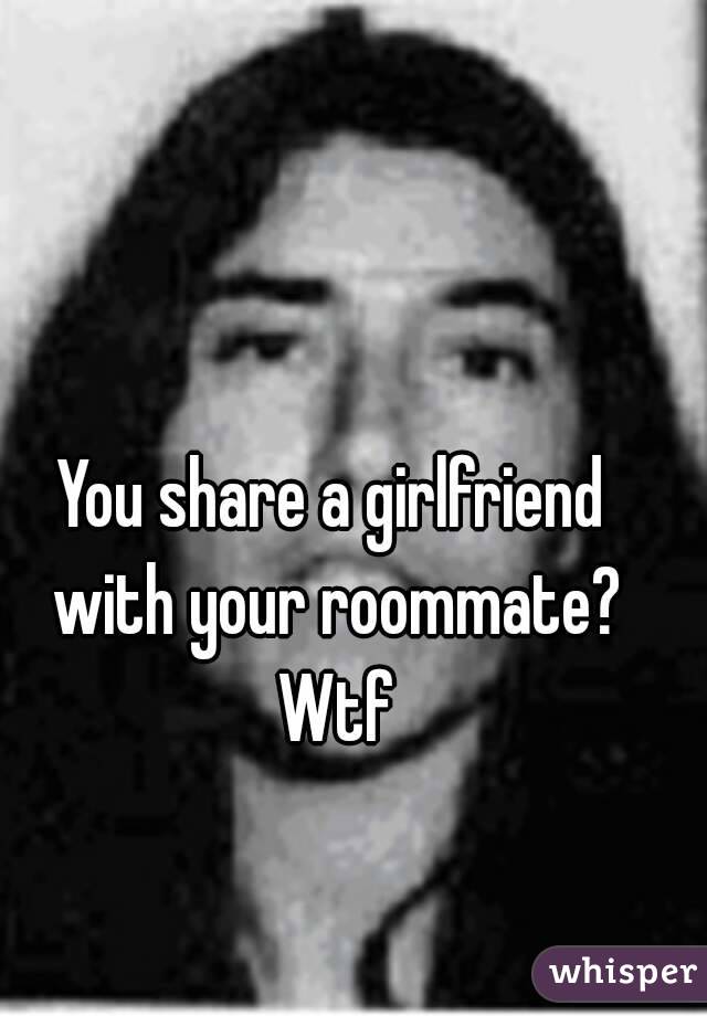 You share a girlfriend with your roommate? Wtf