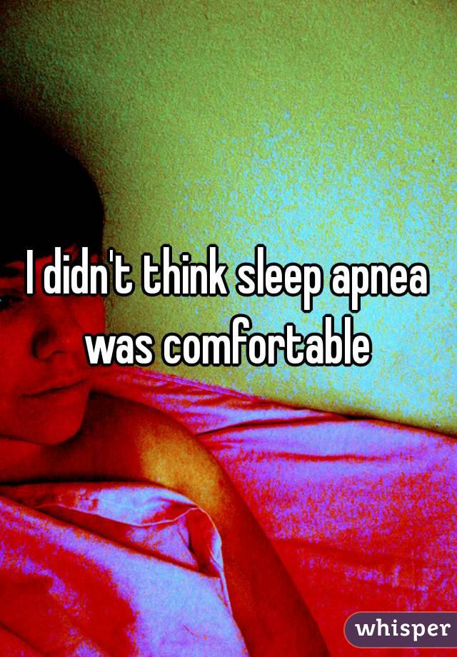 I didn't think sleep apnea was comfortable 