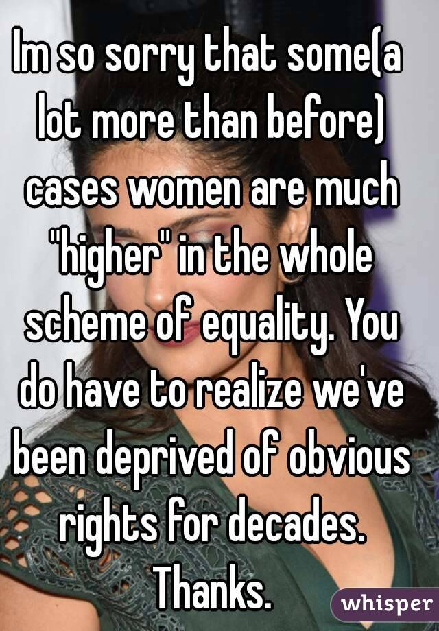 Im so sorry that some(a lot more than before) cases women are much "higher" in the whole scheme of equality. You do have to realize we've been deprived of obvious rights for decades. Thanks.