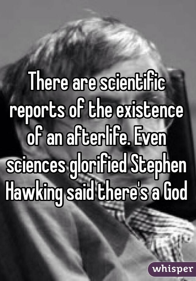 There are scientific reports of the existence of an afterlife. Even sciences glorified Stephen Hawking said there's a God