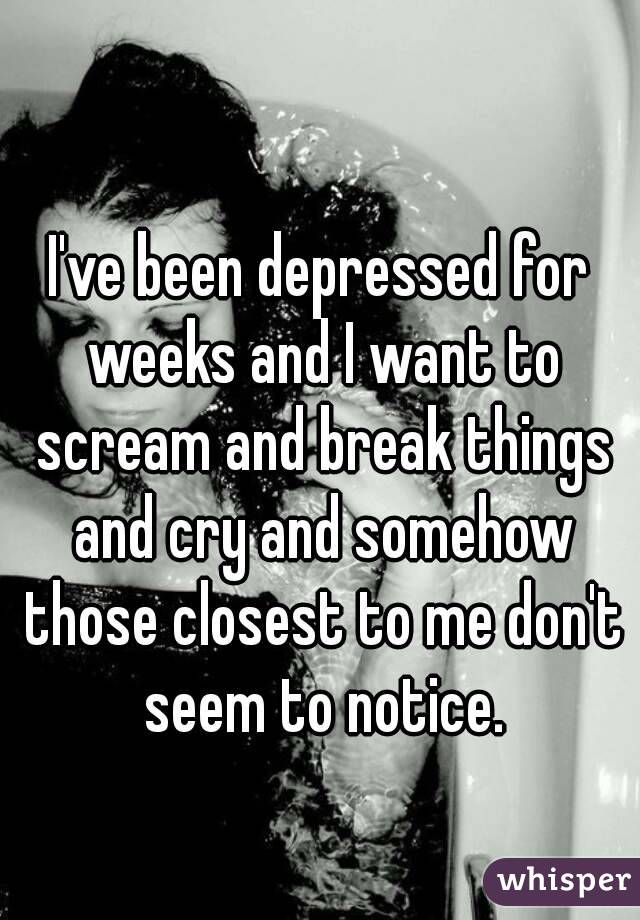 I've been depressed for weeks and I want to scream and break things and cry and somehow those closest to me don't seem to notice.