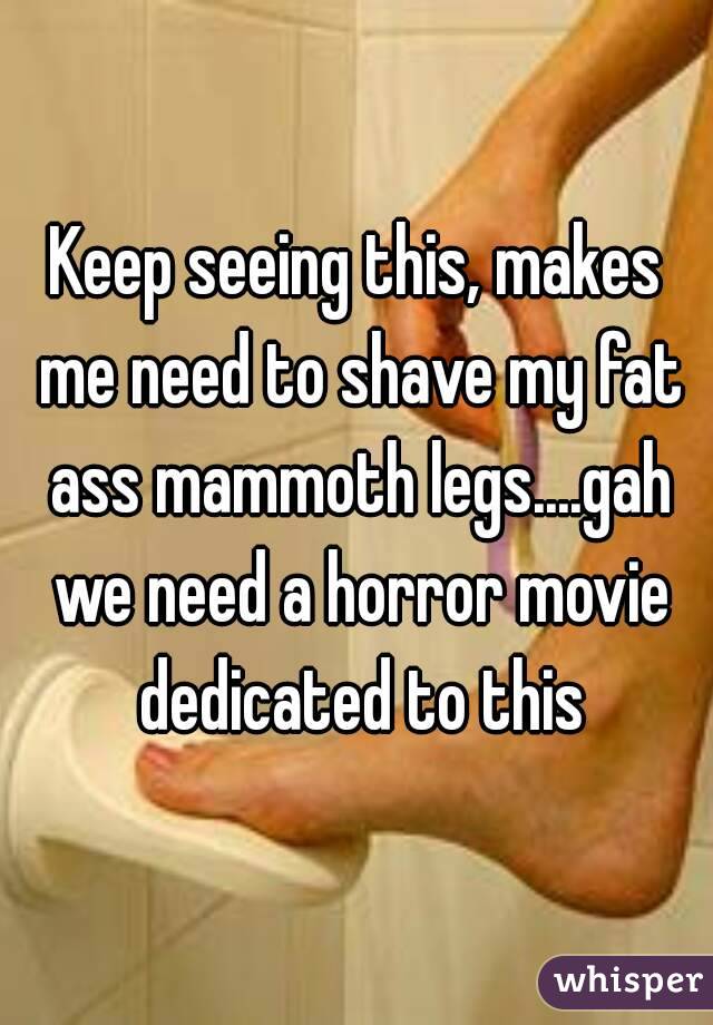 Keep seeing this, makes me need to shave my fat ass mammoth legs....gah we need a horror movie dedicated to this