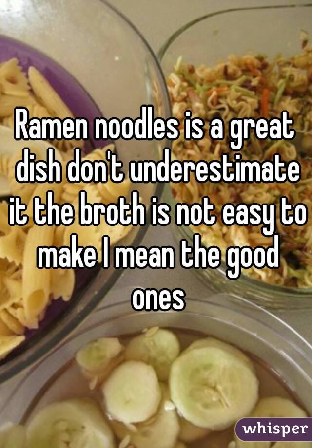 Ramen noodles is a great dish don't underestimate it the broth is not easy to make I mean the good ones