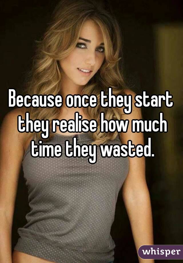 Because once they start they realise how much time they wasted.