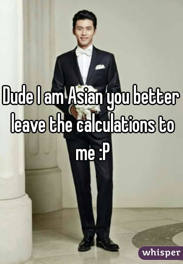 Dude I am Asian you better leave the calculations to me :P