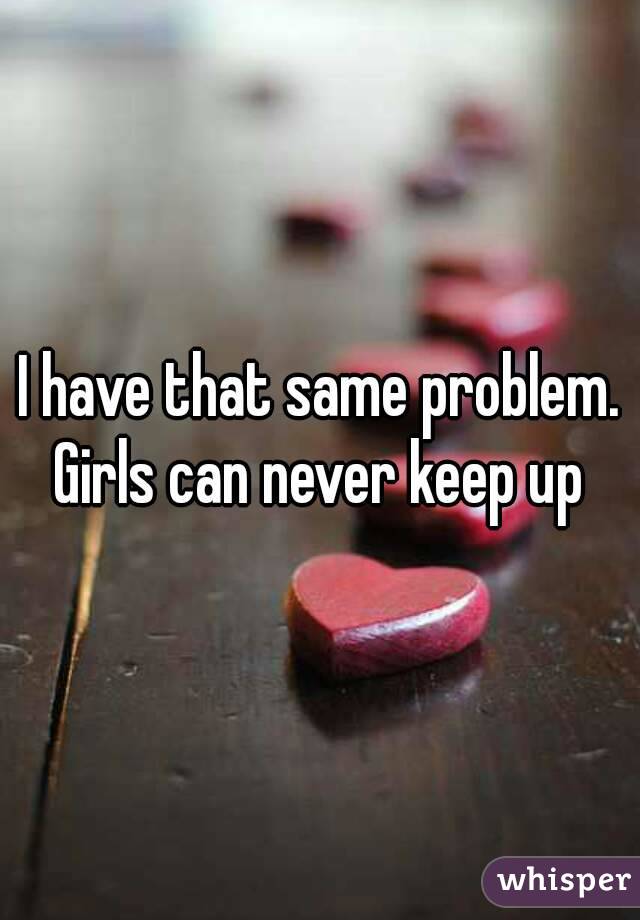 I have that same problem. Girls can never keep up 