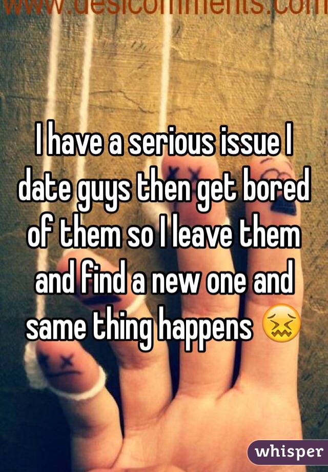 I have a serious issue I date guys then get bored of them so I leave them and find a new one and same thing happens 😖