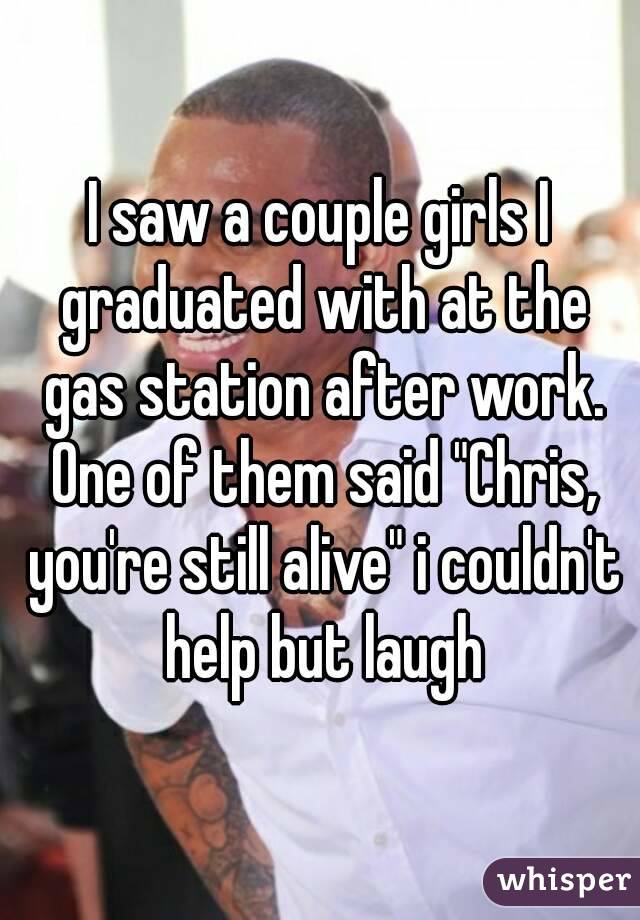 I saw a couple girls I graduated with at the gas station after work. One of them said "Chris, you're still alive" i couldn't help but laugh