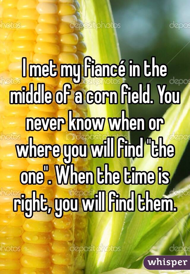 I met my fiancé in the middle of a corn field. You never know when or where you will find "the one". When the time is right, you will find them.