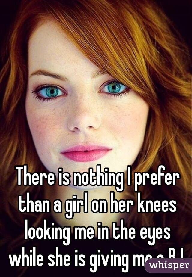 There is nothing I prefer than a girl on her knees looking me in the eyes while she is giving me a BJ.