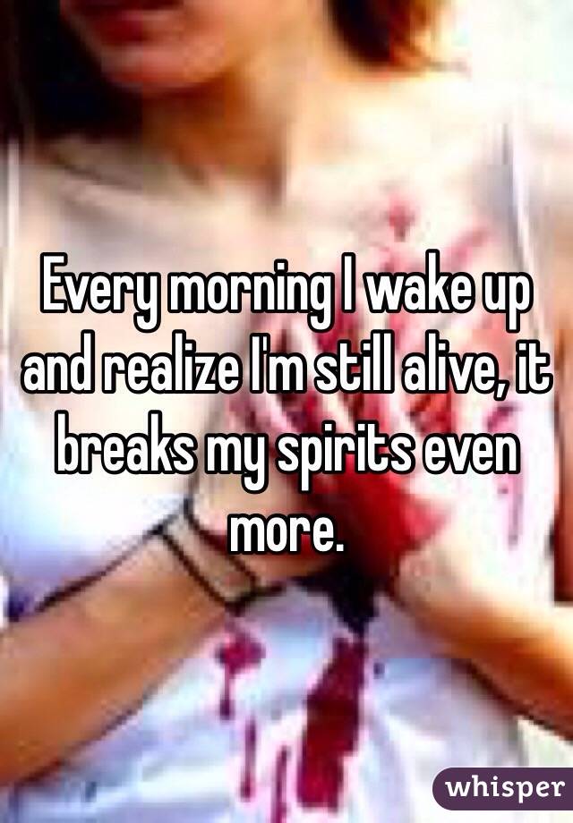 Every morning I wake up and realize I'm still alive, it breaks my spirits even more. 
