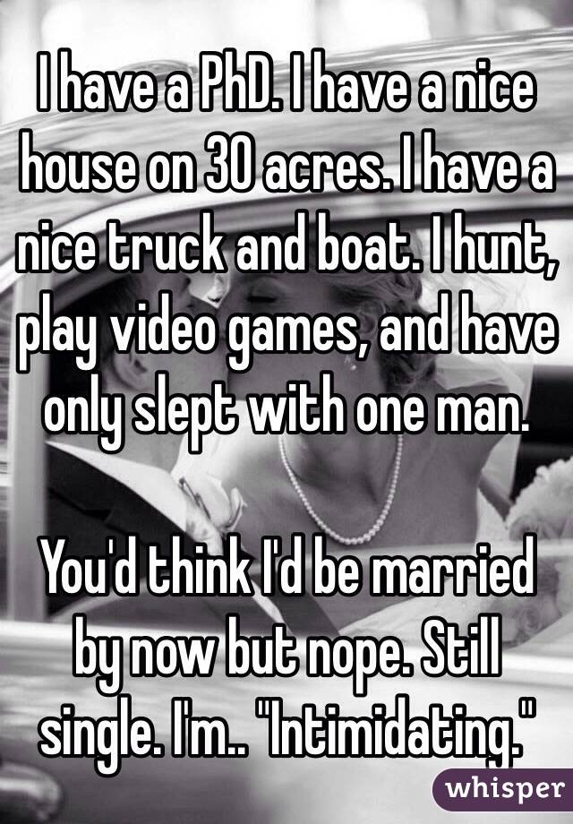 I have a PhD. I have a nice house on 30 acres. I have a nice truck and boat. I hunt, play video games, and have only slept with one man. 

You'd think I'd be married by now but nope. Still single. I'm.. "Intimidating."