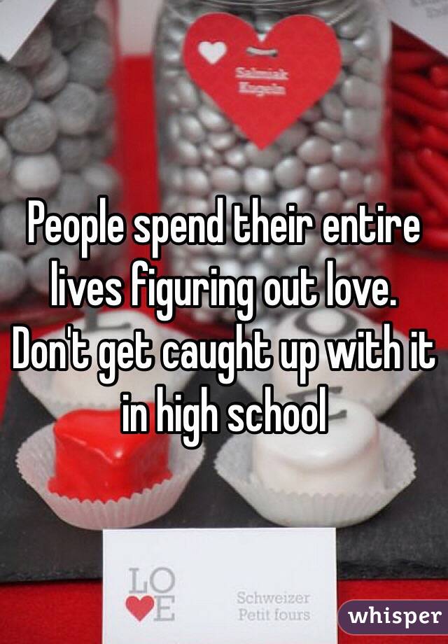 People spend their entire lives figuring out love. Don't get caught up with it in high school