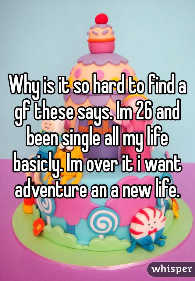 Why is it so hard to find a gf these says. Im 26 and been single all my life basicly. Im over it i want adventure an a new life. 
