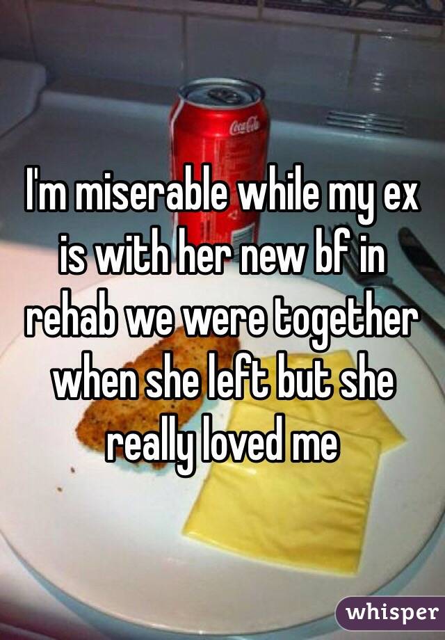 I'm miserable while my ex is with her new bf in rehab we were together when she left but she really loved me 