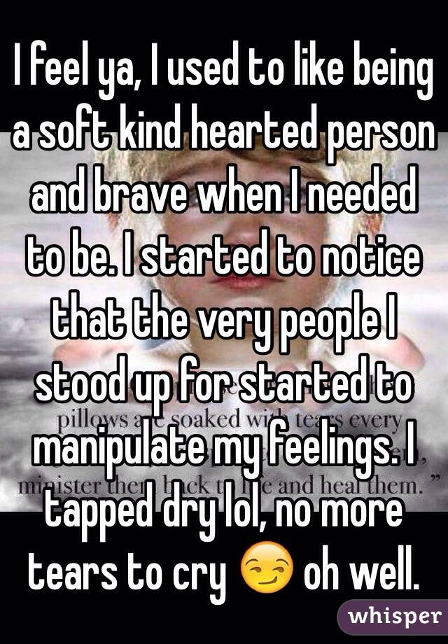 I feel ya, I used to like being a soft kind hearted person and brave when I needed to be. I started to notice that the very people I stood up for started to manipulate my feelings. I tapped dry lol, no more tears to cry 😏 oh well. 